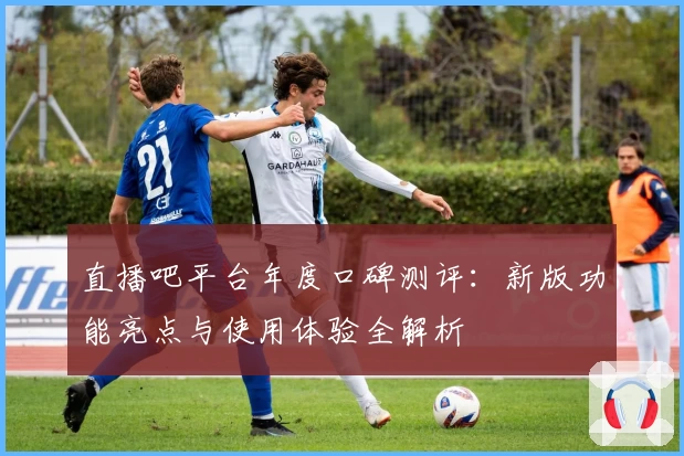 直播吧平台年度口碑测评：新版功能亮点与使用体验全解析