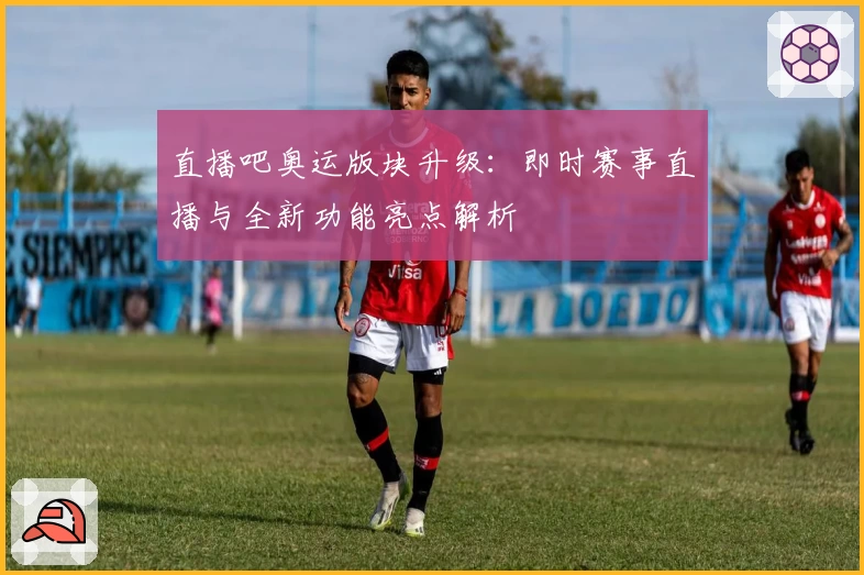 直播吧奥运版块升级：即时赛事直播与全新功能亮点解析