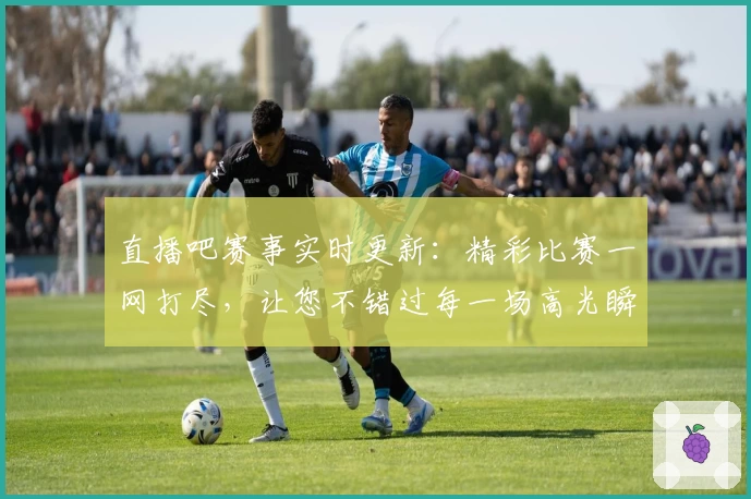 直播吧赛事实时更新：精彩比赛一网打尽，让您不错过每一场高光瞬间