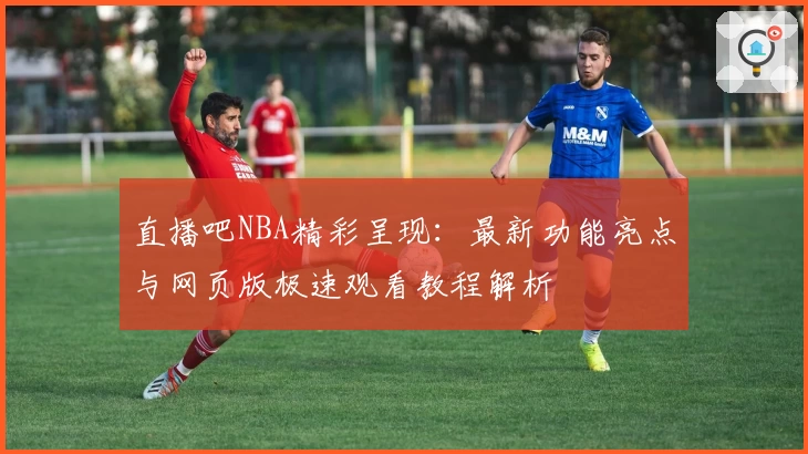 直播吧NBA精彩呈现:最新功能亮点与网页版极速观看教程解析