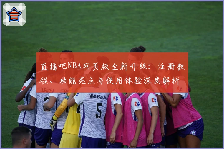 直播吧NBA网页版全新升级：注册教程、功能亮点与使用体验深度解析