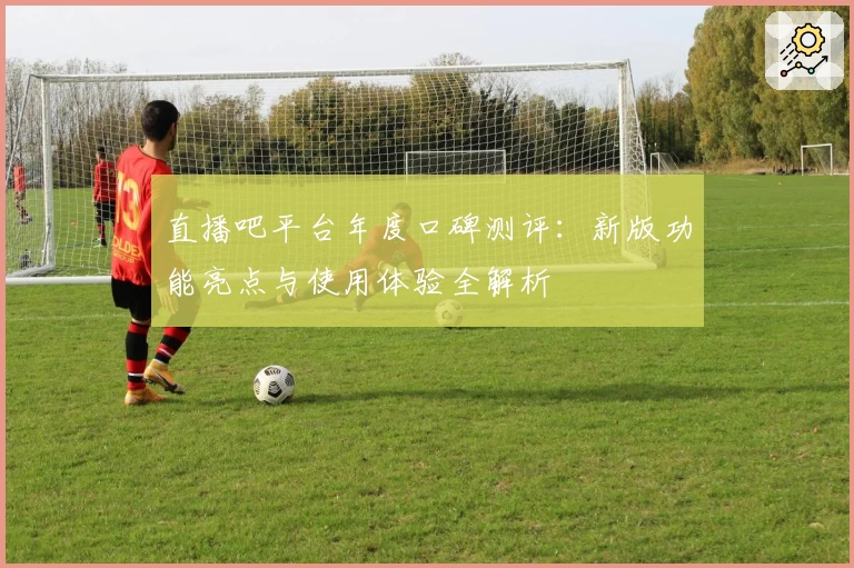 直播吧平台年度口碑测评：新版功能亮点与使用体验全解析