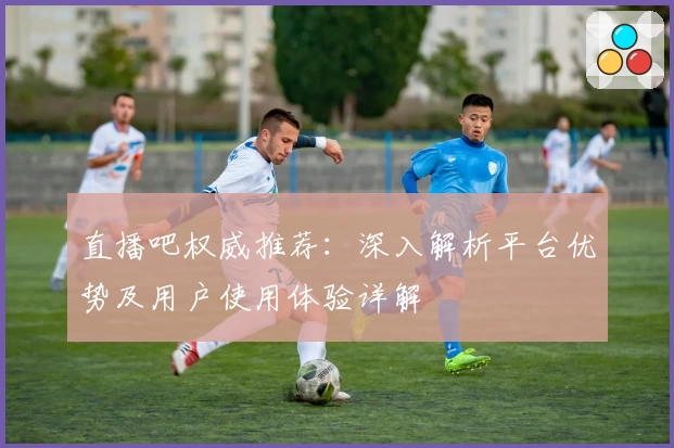 直播吧权威推荐：深入解析平台优势及用户使用体验详解