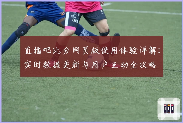 直播吧比分网页版使用体验详解：实时数据更新与用户互动全攻略