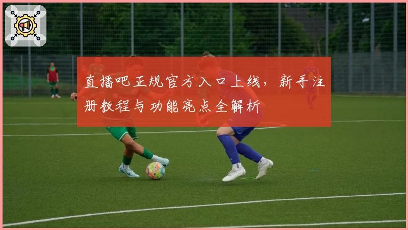 直播吧正规官方入口上线，新手注册教程与功能亮点全解析