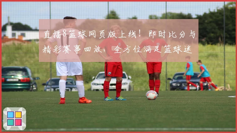 直播8篮球网页版上线！即时比分与精彩赛事回放，全方位满足篮球迷需求