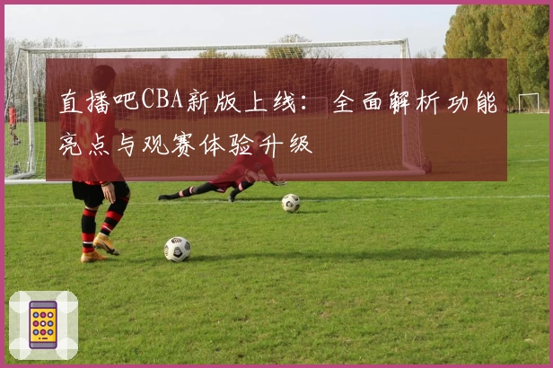 直播吧CBA新版上线：全面解析功能亮点与观赛体验升级