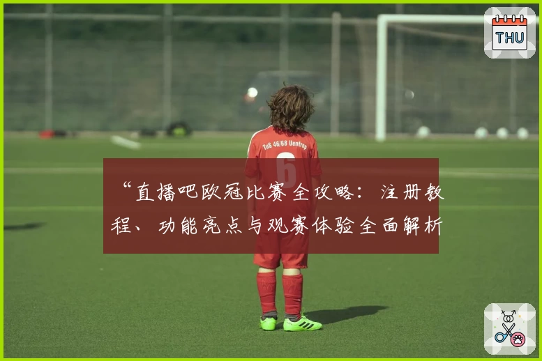“直播吧欧冠比赛全攻略：注册教程、功能亮点与观赛体验全面解析”