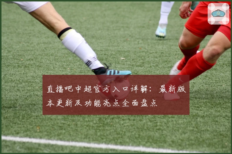 直播吧中超官方入口详解：最新版本更新及功能亮点全面盘点