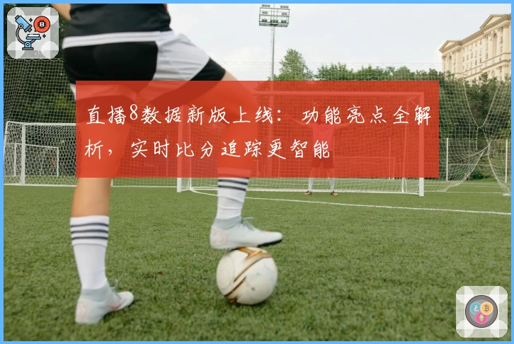 直播8数据新版上线：功能亮点全解析，实时比分追踪更智能